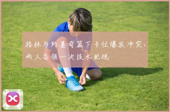 格林与约基奇篮下卡位爆发冲突，两人各领一次技术犯规